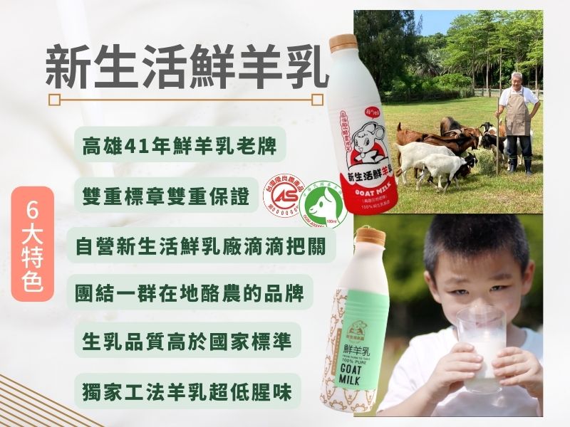 新生活鮮羊乳傳承兩代，且集結了台灣在地酪農成立了生乳運銷合作社，這不是一個人、一家人的心血集結，是好幾家人，台灣羊酪農產業的合作成果。 新生活自營的鮮乳工廠，一大早在南台灣的酪農們以最短的距離，從牧場將最新鮮的生乳送至新生活自營的鮮乳廠殺菌、裝瓶，無添加無調整100%純生乳，即發貨到全國各地的超市，新生活替大家從源頭生乳開始滴滴把關。